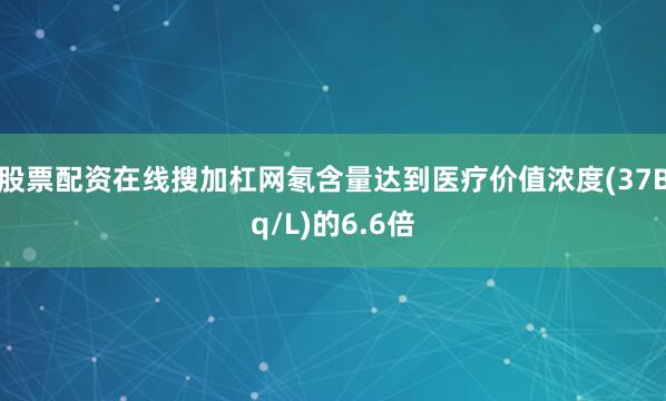 股票配资在线搜加杠网氡含量达到医疗价值浓度(37Bq/L)的6.6倍