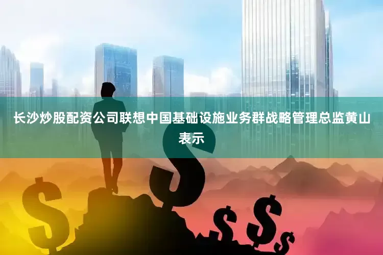 长沙炒股配资公司联想中国基础设施业务群战略管理总监黄山表示