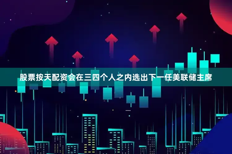 股票按天配资会在三四个人之内选出下一任美联储主席