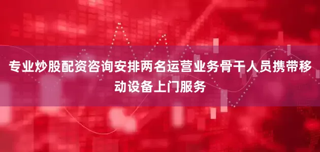 专业炒股配资咨询安排两名运营业务骨干人员携带移动设备上门服务