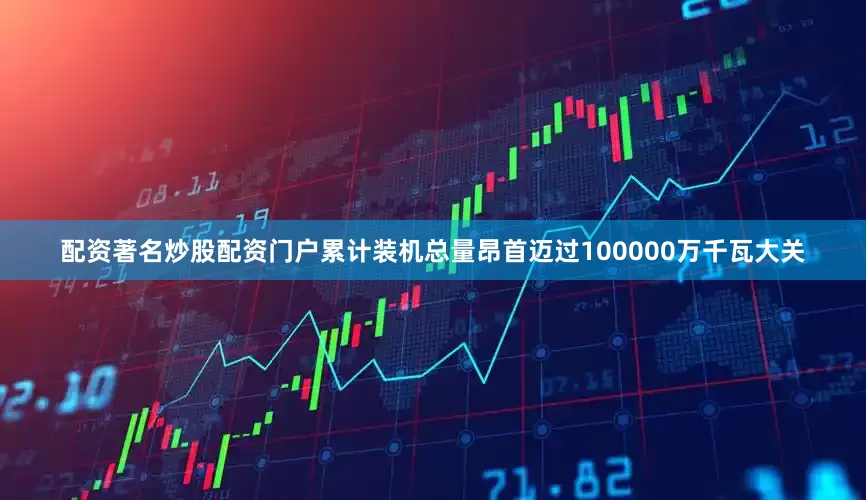 配资著名炒股配资门户累计装机总量昂首迈过100000万千瓦大关
