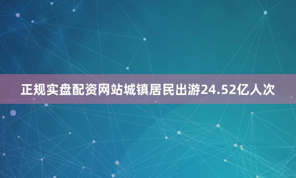 正规实盘配资网站城镇居民出游24.52亿人次