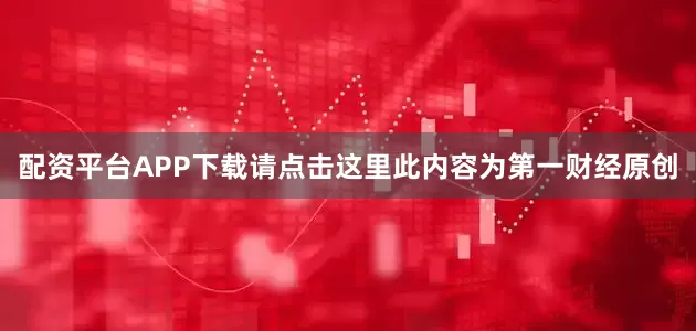 配资平台APP下载请点击这里此内容为第一财经原创