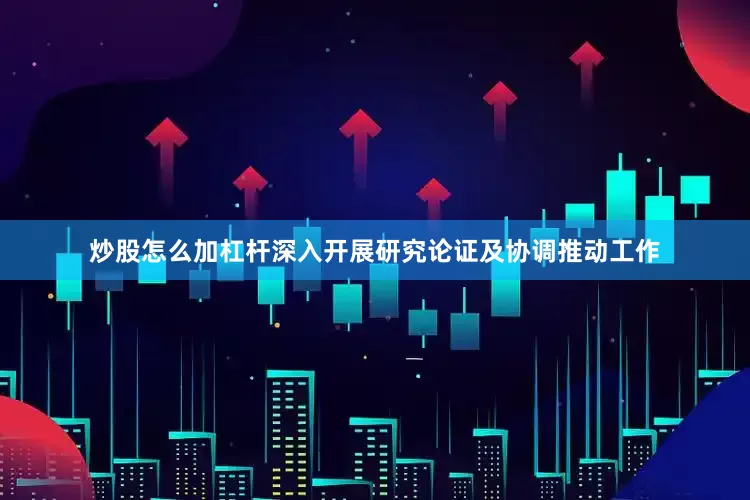 炒股怎么加杠杆深入开展研究论证及协调推动工作