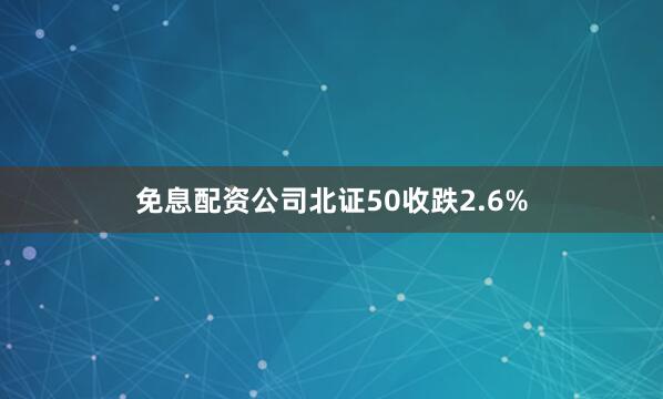 免息配资公司北证50收跌2.6%