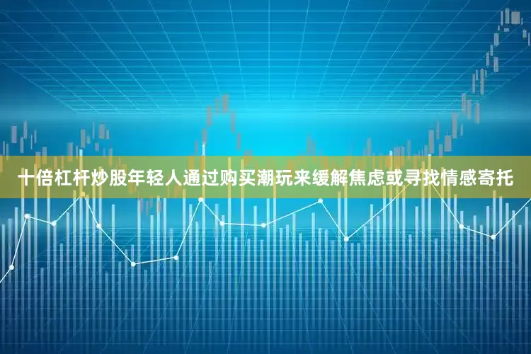 十倍杠杆炒股年轻人通过购买潮玩来缓解焦虑或寻找情感寄托